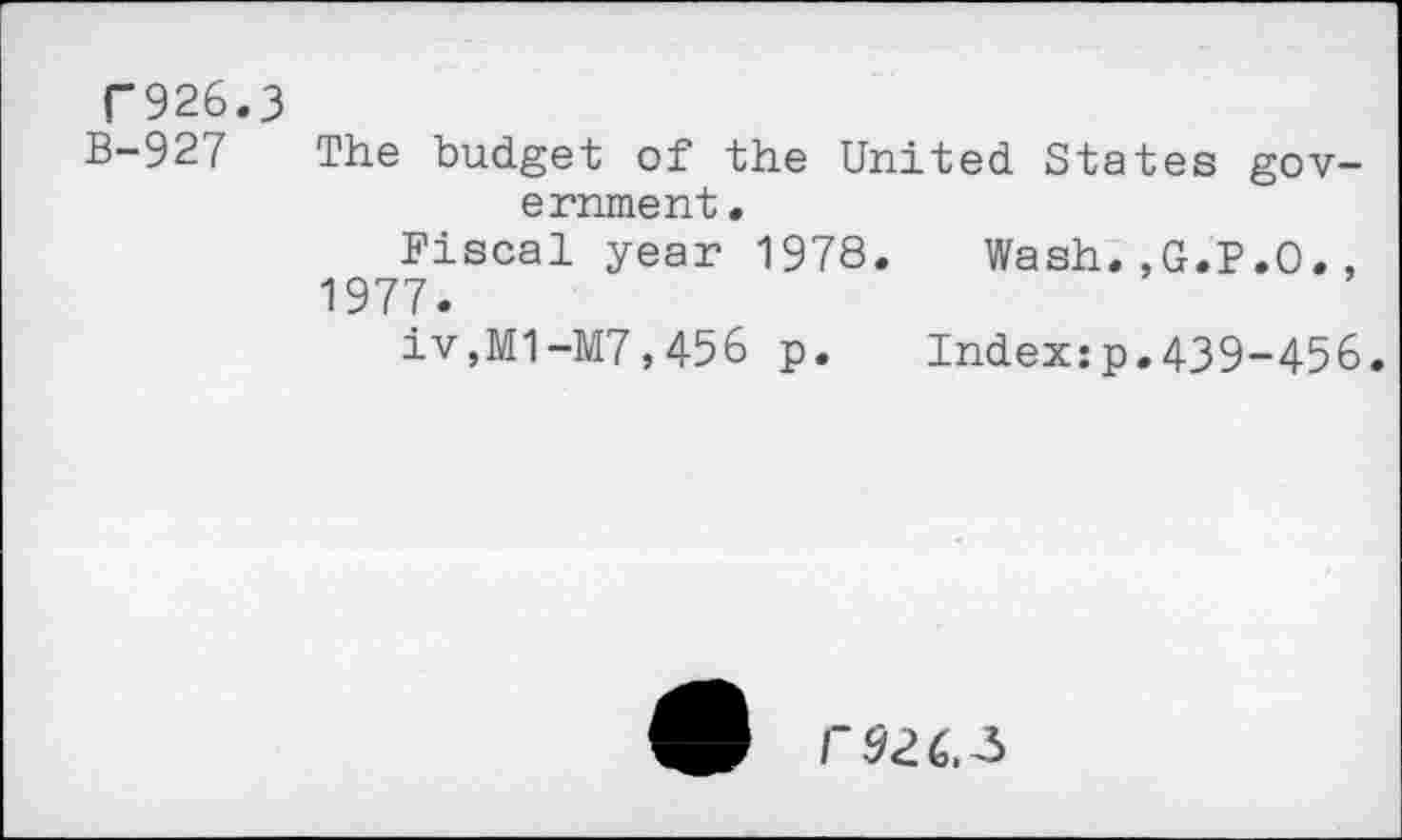 ﻿T926.3
B-927 The budget of the United States government.
Fiscal year 1978.	Wash.,G.P.O.,
1977.
iv,M1-M7,456 p.	Index:p.439-456.
